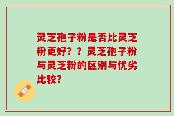 灵芝孢子粉是否比灵芝粉更好？？灵芝孢子粉与灵芝粉的区别与优劣比较？