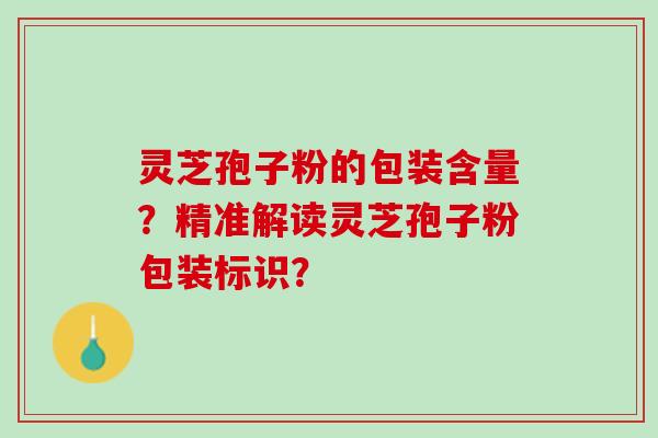 灵芝孢子粉的包装含量？精准解读灵芝孢子粉包装标识？