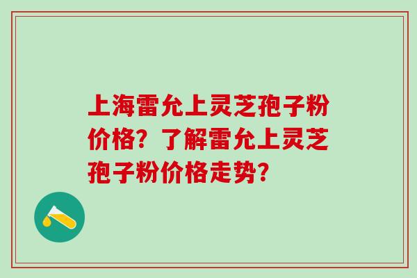 上海雷允上灵芝孢子粉价格？了解雷允上灵芝孢子粉价格走势？