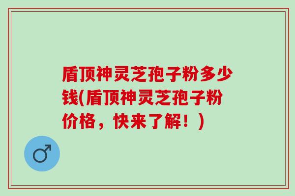 盾顶神灵芝孢子粉多少钱(盾顶神灵芝孢子粉价格,快来了解!) 盾顶神灵芝孢子粉多少钱(盾顶神灵芝孢子粉价格,快来了解!)