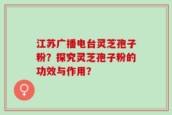 江苏广播电台灵芝孢子粉？探究灵芝孢子粉的功效与作用？