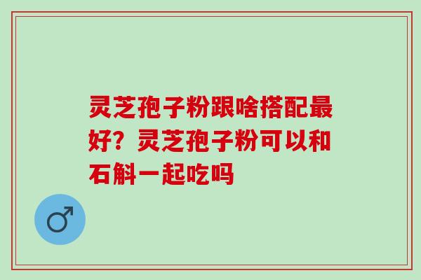 灵芝孢子粉跟啥搭配最好？灵芝孢子粉可以和石斛一起吃吗