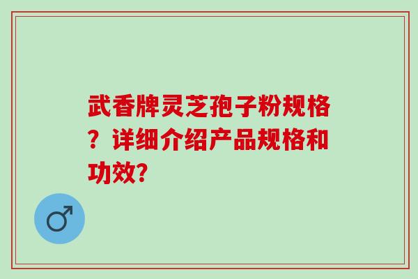 武香牌灵芝孢子粉规格?详细介绍产品规格和功效? 武香牌灵芝孢子粉规格?详细介绍产品规格和功效?