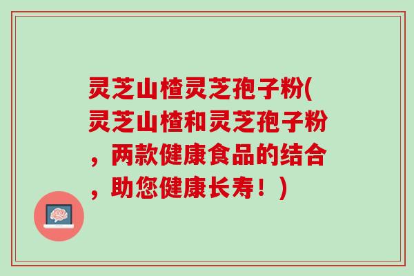 灵芝山楂灵芝孢子粉(灵芝山楂和灵芝孢子粉，两款健康食品的结合，助您健康长寿！)