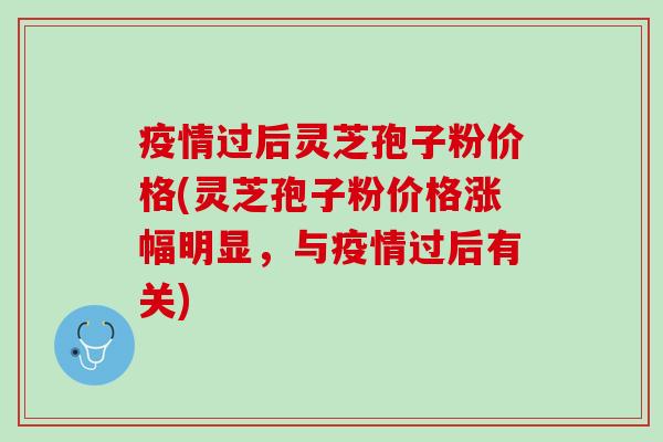 疫情过后灵芝孢子粉价格(灵芝孢子粉价格涨幅明显，与疫情过后有关)