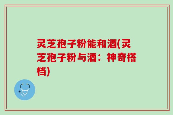 灵芝孢子粉能和酒(灵芝孢子粉与酒：神奇搭档)
