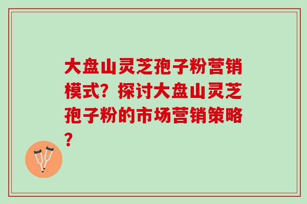 大盘山灵芝孢子粉营销模式?探讨大盘山灵芝孢子粉的市场营销策略? 大盘山灵芝孢子粉营销模式?探讨大盘山灵芝孢子粉的市场营销策略?