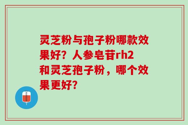 灵芝粉与孢子粉哪款效果好?人参皂苷rh2和灵芝孢子粉,哪个效果更好? 灵芝粉与孢子粉哪款效果好?人参皂苷rh2和灵芝孢子粉,哪个效果更好?