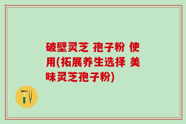 破壁灵芝 孢子粉 使用(拓展养生选择 美味灵芝孢子粉)