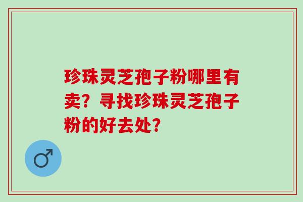 珍珠灵芝孢子粉哪里有卖？寻找珍珠灵芝孢子粉的好去处？