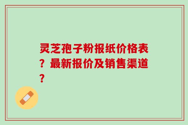 灵芝孢子粉报纸价格表?新报价及销售渠道? 灵芝孢子粉报纸价格表?新报价及销售渠道?