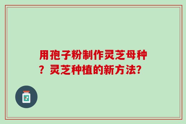 用孢子粉制作灵芝母种?灵芝种植的新方法? 用孢子粉制作灵芝母种?灵芝种植的新方法?