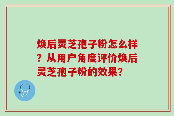 焕后灵芝孢子粉怎么样?从用户角度评价焕后灵芝孢子粉的效果? 焕后灵芝孢子粉怎么样?从用户角度评价焕后灵芝孢子粉的效果?