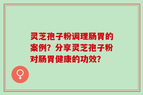 灵芝孢子粉调理肠胃的案例？分享灵芝孢子粉对肠胃健康的功效？