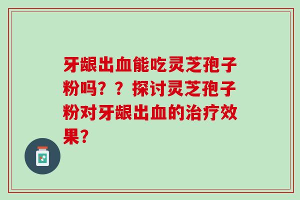 牙龈出血能吃灵芝孢子粉吗？？探讨灵芝孢子粉对牙龈出血的治疗效果？