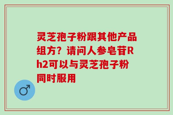 灵芝孢子粉跟其他产品组方？请问人参皂苷Rh2可以与灵芝孢子粉同时服用