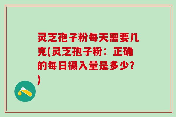 灵芝孢子粉每天需要几克(灵芝孢子粉：正确的每日摄入量是多少？)