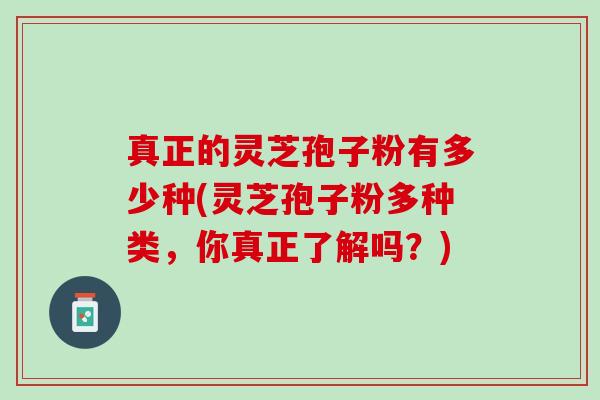 真正的灵芝孢子粉有多少种(灵芝孢子粉多种类,你真正了解吗?) 真正的灵芝孢子粉有多少种(灵芝孢子粉多种类,你真正了解吗?)