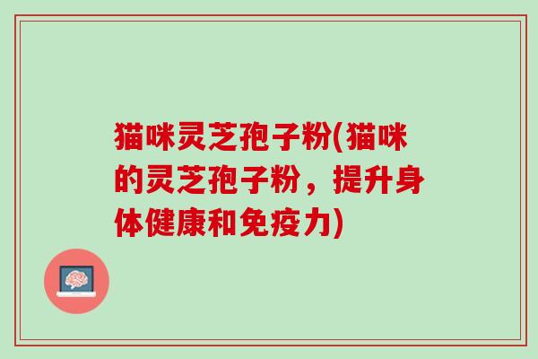 猫咪灵芝孢子粉(猫咪的灵芝孢子粉，提升身体健康和免疫力)