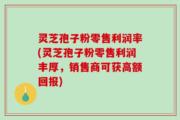 灵芝孢子粉零售利润率(灵芝孢子粉零售利润丰厚，销售商可获高额回报)