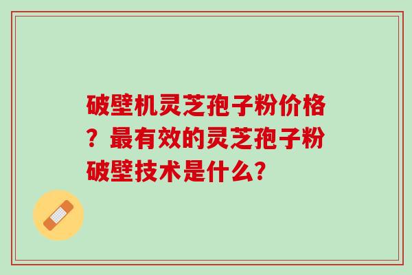 破壁机灵芝孢子粉价格？最有效的灵芝孢子粉破壁技术是什么？