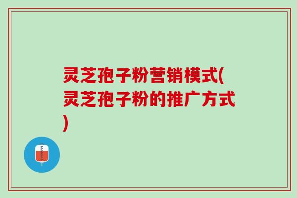 灵芝孢子粉营销模式(灵芝孢子粉的推广方式)