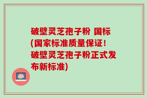 破壁灵芝孢子粉 国标(国家标准质量保证！破壁灵芝孢子粉正式发布新标准)