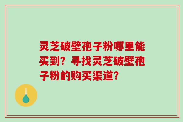 灵芝破壁孢子粉哪里能买到?寻找灵芝破壁孢子粉的购买渠道? 灵芝破壁孢子粉哪里能买到?寻找灵芝破壁孢子粉的购买渠道?