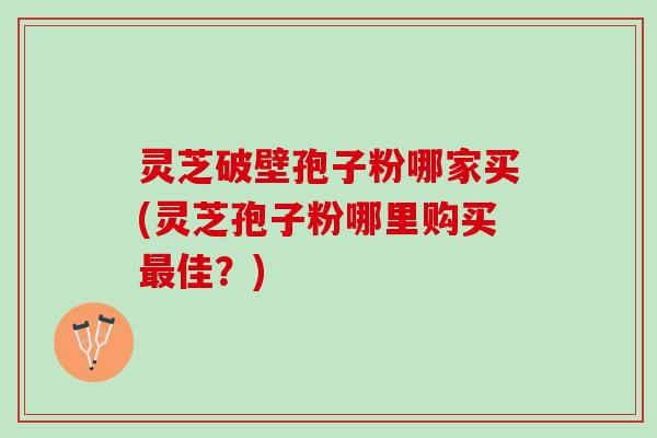 灵芝破壁孢子粉哪家买(灵芝孢子粉哪里购买佳?) 灵芝破壁孢子粉哪家买(灵芝孢子粉哪里购买佳?)