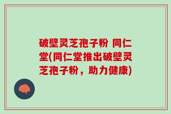 破壁灵芝孢子粉 同仁堂(同仁堂推出破壁灵芝孢子粉，助力健康)