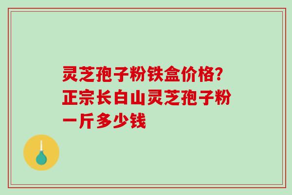 灵芝孢子粉铁盒价格？正宗长白山灵芝孢子粉一斤多少钱