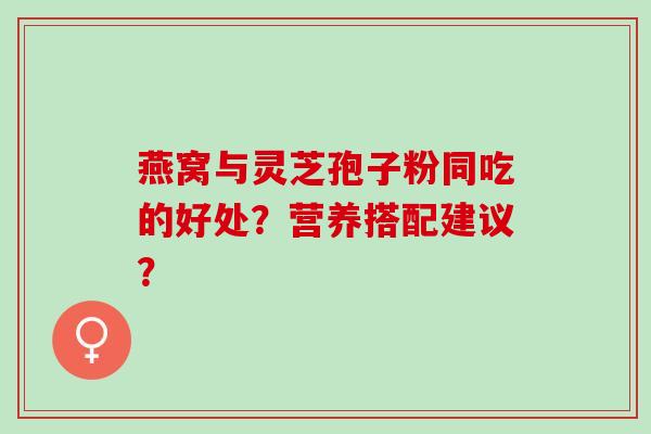 燕窝与灵芝孢子粉同吃的好处？营养搭配建议？