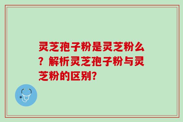 灵芝孢子粉是灵芝粉么？解析灵芝孢子粉与灵芝粉的区别？