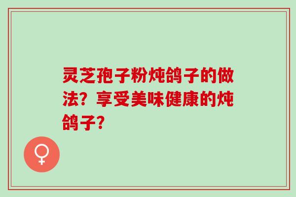 灵芝孢子粉炖鸽子的做法?享受美味健康的炖鸽子? 灵芝孢子粉炖鸽子的做法?享受美味健康的炖鸽子?