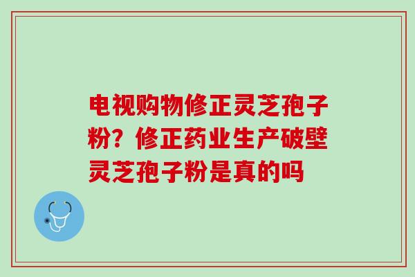 电视购物修正灵芝孢子粉?修正药业生产破壁灵芝孢子粉是真的吗 电视购物修正灵芝孢子粉?修正药业生产破壁灵芝孢子粉是真的吗