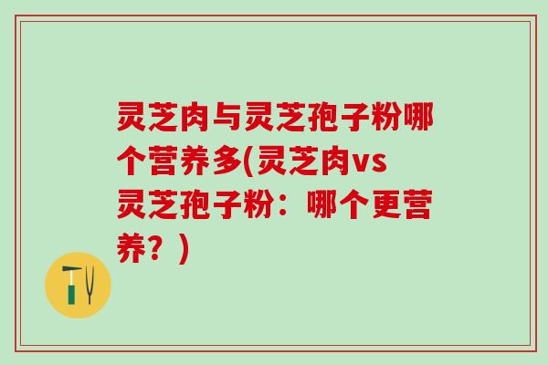 灵芝肉与灵芝孢子粉哪个营养多(灵芝肉vs灵芝孢子粉：哪个更营养？)