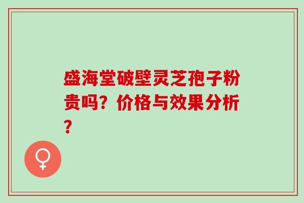 盛海堂破壁灵芝孢子粉贵吗？价格与效果分析？