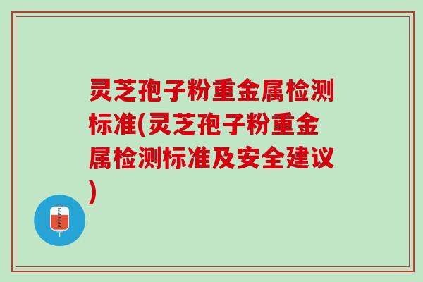 灵芝孢子粉重金属检测标准(灵芝孢子粉重金属检测标准及安全建议)