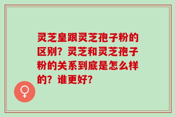 灵芝皇跟灵芝孢子粉的区别？灵芝和灵芝孢子粉的关系到底是怎么样的？谁更好？