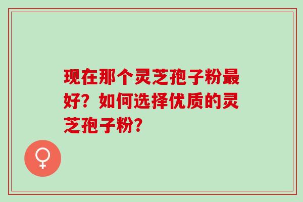 现在那个灵芝孢子粉最好？如何选择优质的灵芝孢子粉？
