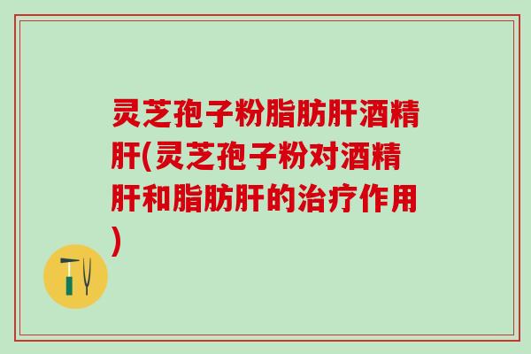 灵芝孢子粉脂肪酒精(灵芝孢子粉对酒精和脂肪的作用)