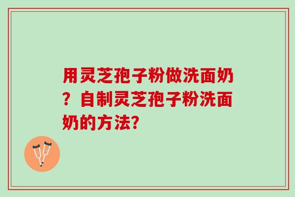 用灵芝孢子粉做洗面奶?自制灵芝孢子粉洗面奶的方法? 用灵芝孢子粉做洗面奶?自制灵芝孢子粉洗面奶的方法?