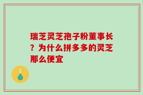 瑞芝灵芝孢子粉董事长？为什么拼多多的灵芝那么便宜