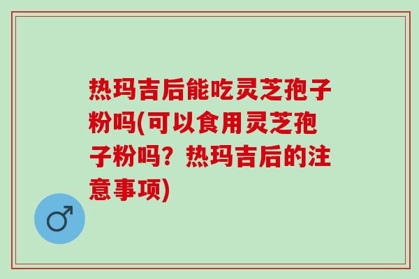 热玛吉后能吃灵芝孢子粉吗(可以食用灵芝孢子粉吗？热玛吉后的注意事项)
