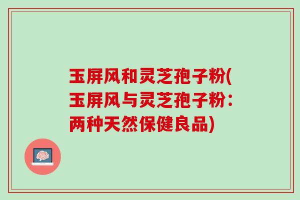玉屏风和灵芝孢子粉(玉屏风与灵芝孢子粉:两种天然保健良品) 玉屏风和灵芝孢子粉(玉屏风与灵芝孢子粉:两种天然保健良品)