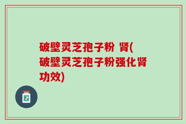 破壁灵芝孢子粉 肾(破壁灵芝孢子粉强化肾功效)
