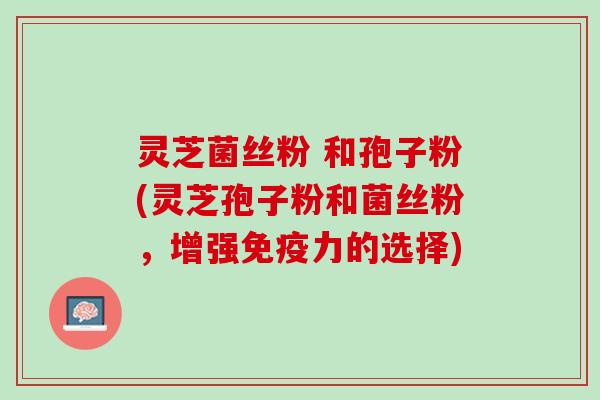灵芝菌丝粉 和孢子粉(灵芝孢子粉和菌丝粉，增强免疫力的选择)