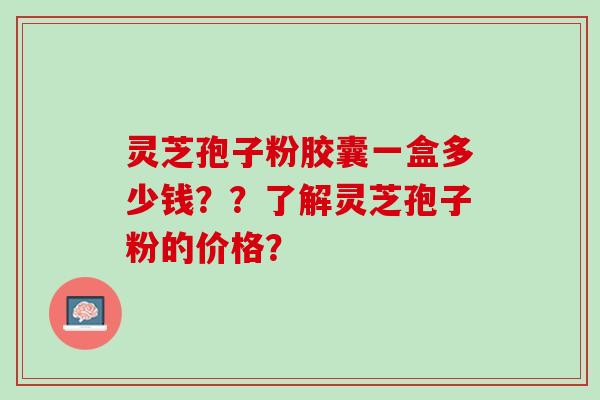 灵芝孢子粉胶囊一盒多少钱？？了解灵芝孢子粉的价格？