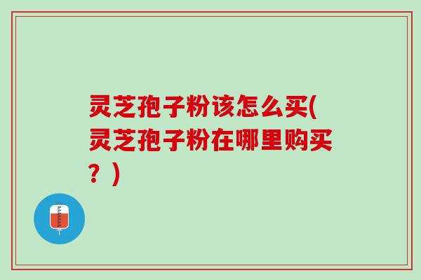 灵芝孢子粉该怎么买(灵芝孢子粉在哪里购买？)