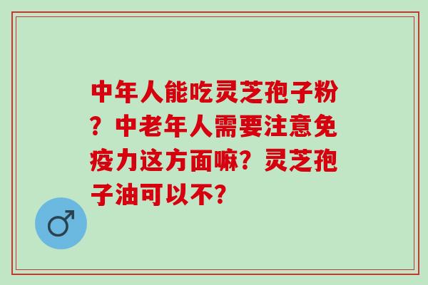 中年人能吃灵芝孢子粉?中老年人需要注意免疫力这方面嘛?灵芝孢子油可以不? 中年人能吃灵芝孢子粉?中老年人需要注意免疫力这方面嘛?灵芝孢子油可以不?
